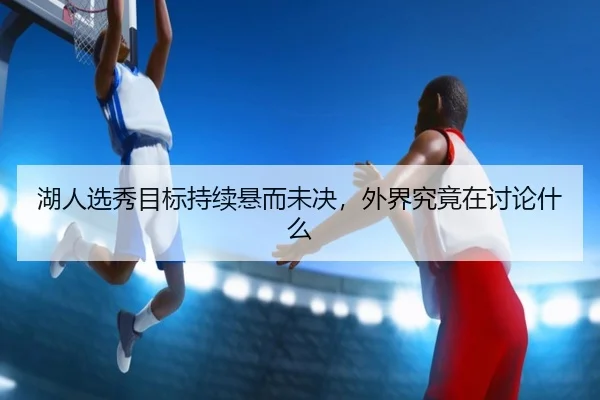 湖人选秀目标持续悬而未决，外界究竟在讨论什么